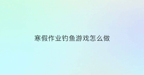 寒假作业钓鱼游戏怎么做(作文钓鱼游戏)