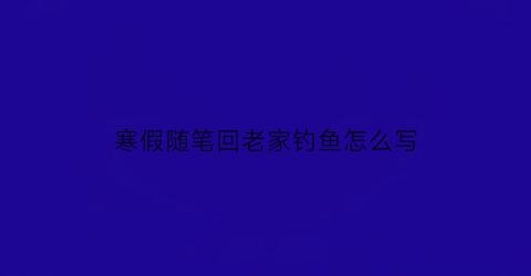 “寒假随笔回老家钓鱼怎么写(去老家钓鱼作文)