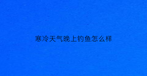 寒冷天气晚上钓鱼怎么样(天冷晚上能钓到鱼吗)