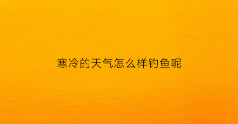 “寒冷的天气怎么样钓鱼呢(天气冷如何钓鱼)