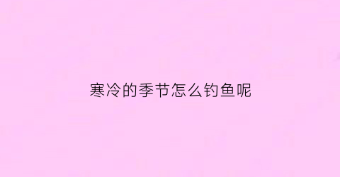 “寒冷的季节怎么钓鱼呢(寒冷的季节怎么钓鱼呢视频)