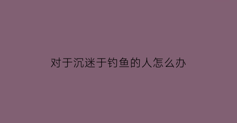 “对于沉迷于钓鱼的人怎么办(沉迷于钓鱼的男人怎么样)