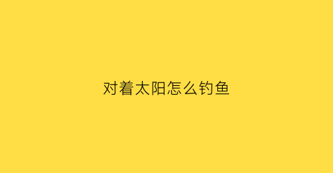 对着太阳怎么钓鱼(太阳钓鱼该钓那个位置)
