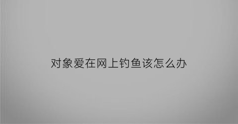 “对象爱在网上钓鱼该怎么办(男朋友钓鱼上瘾)