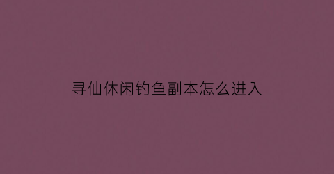 寻仙休闲钓鱼副本怎么进入(寻仙攻略)