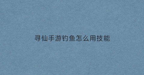 “寻仙手游钓鱼怎么用技能(寻仙钓鱼图卷详细)