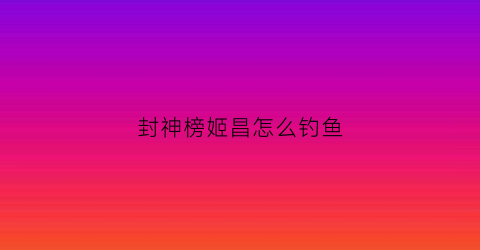 封神榜姬昌怎么钓鱼(封神榜里姬昌三个儿子)