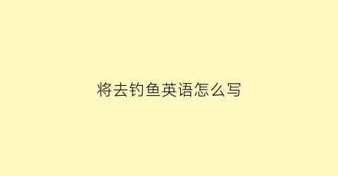 将去钓鱼英语怎么写(将要去钓鱼用英文怎么说)