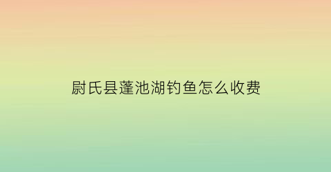 尉氏县蓬池湖钓鱼怎么收费(尉氏县蓬池公园作文)