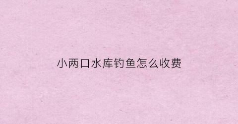 小两口水库钓鱼怎么收费(小两口菜馆电话)