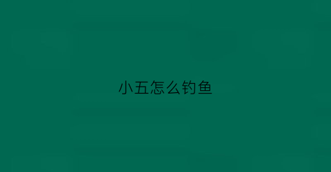 小五怎么钓鱼(小五怎么钓鱼的视频)