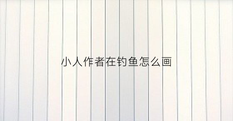 小人作者在钓鱼怎么画(小人作者在钓鱼怎么画的)