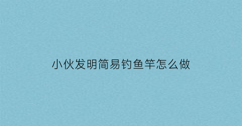 小伙发明简易钓鱼竿怎么做(小伙发明简易钓鱼竿怎么做出来的)