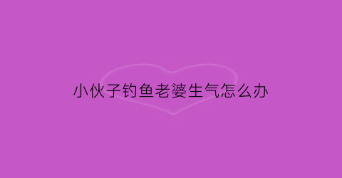 小伙子钓鱼老婆生气怎么办(钓鱼怎么跟老婆说)