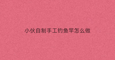 小伙自制手工钓鱼竿怎么做(怎么自己做钓鱼竿)