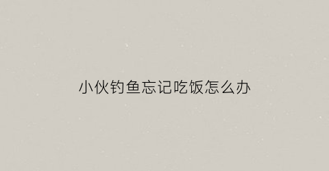 小伙钓鱼忘记吃饭怎么办(钓鱼没钓到怎么说)