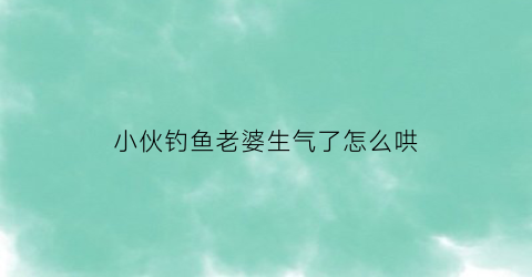 小伙钓鱼老婆生气了怎么哄(钓鱼和老婆吵架的视频)