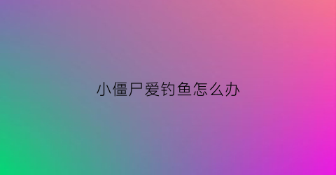小僵尸爱钓鱼怎么办(小僵尸爱钓鱼怎么办啊)