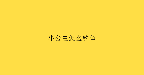 小公虫怎么钓鱼(小公虫怎么钓鱼视频)
