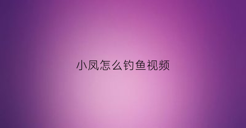 小凤怎么钓鱼视频(小凤仙钓具有限公司)