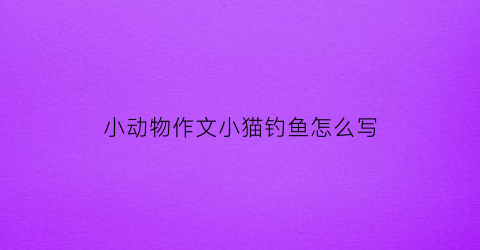 小动物作文小猫钓鱼怎么写(小动物作文小猫钓鱼怎么写的)