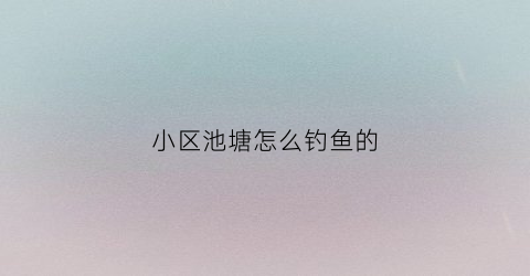 小区池塘怎么钓鱼的(小区池塘里的鱼的品种)