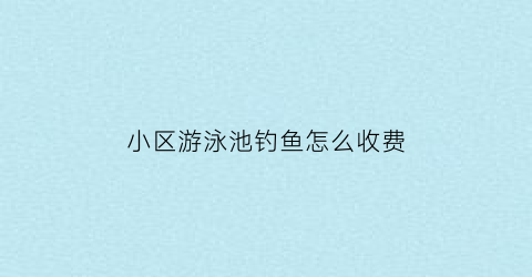 “小区游泳池钓鱼怎么收费(小区游泳池对业主收费吗)