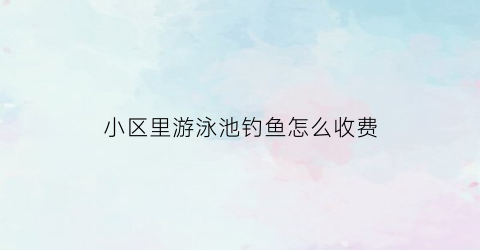 小区里游泳池钓鱼怎么收费(小区游泳池赚钱吗)