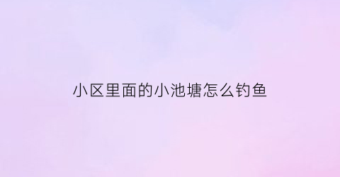 “小区里面的小池塘怎么钓鱼(钓小区池塘里的鱼犯法吗)