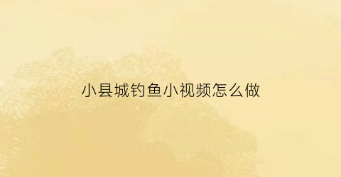 “小县城钓鱼小视频怎么做(钓鱼短视频10秒左右)