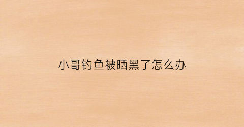小哥钓鱼被晒黑了怎么办(钓鱼被晒黑的说说)