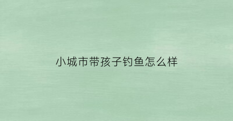 “小城市带孩子钓鱼怎么样(带孩子在大城市还是回小城市)