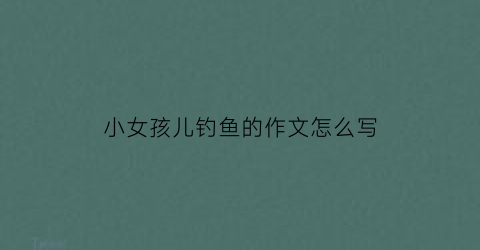 小女孩儿钓鱼的作文怎么写(小女孩钓鱼的看图写话)