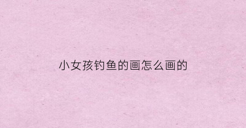 小女孩钓鱼的画怎么画的(小女孩钓鱼视频)