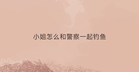 小姐怎么和警察一起钓鱼(和警察小姐姐怎么聊天)