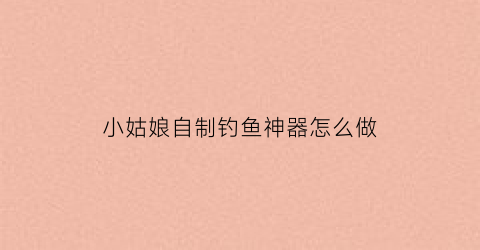 小姑娘自制钓鱼神器怎么做(自制钓鱼神器怎么有哪些)