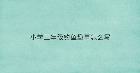 “小学三年级钓鱼趣事怎么写(三年级作文有趣的事钓鱼)