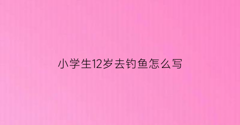 小学生12岁去钓鱼怎么写(小孩钓鱼怎么写)