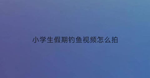 小学生假期钓鱼视频怎么拍(小孩钓鱼视频活鱼视频)