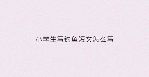 小学生写钓鱼短文怎么写(钓鱼的短文怎么写)