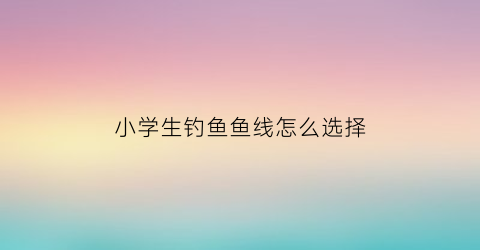 小学生钓鱼鱼线怎么选择(小学生钓鱼游戏规则)