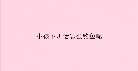 小孩不听话怎么钓鱼呢