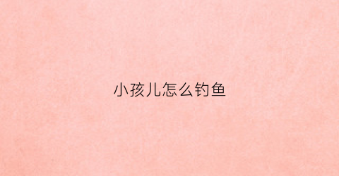 小孩儿怎么钓鱼(儿童钓鱼须知)