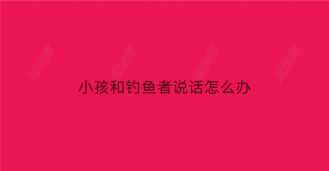 “小孩和钓鱼者说话怎么办(小孩子钓鱼的朋友圈说说)