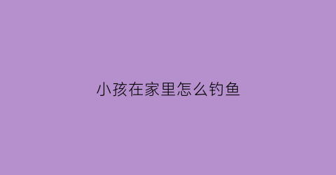 小孩在家里怎么钓鱼(小孩在家里怎么钓鱼呢)