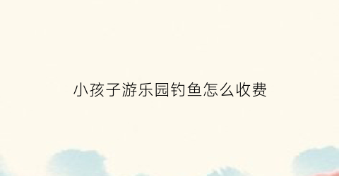 小孩子游乐园钓鱼怎么收费(儿童钓鱼游乐项目怎么收费)