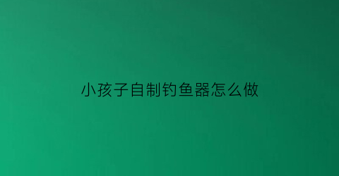 “小孩子自制钓鱼器怎么做(自制儿童钓鱼竿)