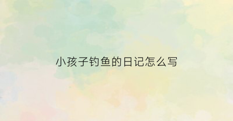 小孩子钓鱼的日记怎么写(小孩子钓鱼的日记怎么写二年级)