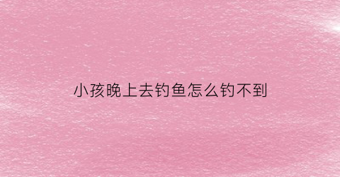 “小孩晚上去钓鱼怎么钓不到(小孩儿垂钓时怕鱼儿被吓走)