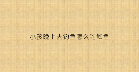小孩晚上去钓鱼怎么钓鲫鱼(晚上摆摊儿童钓鱼挣钱吗)